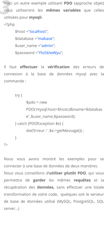3 Voici un autre exemple utilisant PDO (approche objet) nous utiliserons les mmes variables que celles utilises pour mysqli. <?php 	$host ="localhost"; 	$database ="mabase"; 	$user_name ="admin"; 	$password ="Flo56!wWyu";  Il faut effectuer la vrification des erreurs de connexion  la base de donnes mysql avec la commande :  try { $pdo = new PDO('mysql:host=$host;dbname=$database ,$user_name,$password); 	} catch (PDOException $e) { 		die(Erreur : .$e->getMessage()) ; } ?>   Nous vous avons montr les exemples pour se connecter  une base de donnes de deux manires. Nous vous conseillons dutiliser plutt PDO, qui vous permettra de garder les mmes requtes et la rcupration des donnes, sans effectuer une totale transformation de votre code,  quelques soit le serveur de base de donnes utilis (MySQL, PostgreSQL, SQL server)