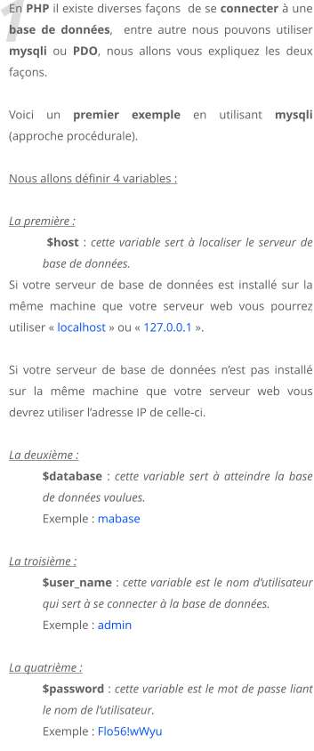 1 En PHP il existe diverses faons  de se connecter  une base de donnes,  entre autre nous pouvons utiliser mysqli ou PDO, nous allons vous expliquez les deux faons.   Voici un premier exemple en utilisant mysqli (approche procdurale).  Nous allons dfinir 4 variables :  La premire :   $host : cette variable sert  localiser le serveur de base de donnes.  Si votre serveur de base de donnes est install sur la mme machine que votre serveur web vous pourrez utiliser  localhost  ou  127.0.0.1 .  Si votre serveur de base de donnes nest pas install sur la mme machine que votre serveur web vous devrez utiliser ladresse IP de celle-ci.  La deuxime : $database : cette variable sert  atteindre la base de donnes voulues. Exemple : mabase  La troisime :  $user_name : cette variable est le nom dutilisateur qui sert  se connecter  la base de donnes. Exemple : admin  La quatrime :  $password : cette variable est le mot de passe liant le nom de lutilisateur. Exemple : Flo56!wWyu