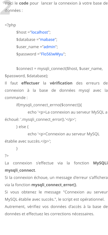 2 Voici le code pour  lancer la connexion  votre base de donnes :  <?php $host ="localhost"; 	$database ="mabase"; 	$user_name ="admin"; 	$password ="Flo56!wWyu";  $connect = mysqli_connect($host, $user_name, $password, $database); Il faut effectuer la vrification des erreurs de connexion  la base de donnes mysql avec la commande : 	if(mysqli_connect_errno($connect)){ 		echo '<p>La connexion au serveur MySQL a chou: '.mysqli_connect_error().'</p>'; 	} else { 		echo '<p>Connexion au serveur MySQL tablie avec succs.</p>'; 	} ?>  La connexion s'effectue via la fonction MySQLi mysqli_connect.  Si la connexion choue, un message d'erreur s'affichera via la fonction mysqli_connect_error().  Si vous obtenez le message "Connexion au serveur MySQL tablie avec succs.", le script est oprationnel. Autrement, vrifiez vos donnes d'accs  la base de donnes et effectuez les corrections ncessaires.