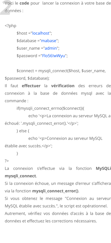 2 Voici le code pour  lancer la connexion  votre base de donnes :  <?php $host ="localhost"; 	$database ="mabase"; 	$user_name ="admin"; 	$password ="Flo56!wWyu";  $connect = mysqli_connect($host, $user_name, $password, $database); Il faut effectuer la vrification des erreurs de connexion  la base de donnes mysql avec la commande : 	if(mysqli_connect_errno($connect)){ 		echo '<p>La connexion au serveur MySQL a chou: '.mysqli_connect_error().'</p>'; 	} else { 		echo '<p>Connexion au serveur MySQL tablie avec succs.</p>'; 	} ?>  La connexion s'effectue via la fonction MySQLi mysqli_connect.  Si la connexion choue, un message d'erreur s'affichera via la fonction mysqli_connect_error().  Si vous obtenez le message "Connexion au serveur MySQL tablie avec succs.", le script est oprationnel. Autrement, vrifiez vos donnes d'accs  la base de donnes et effectuez les corrections ncessaires.