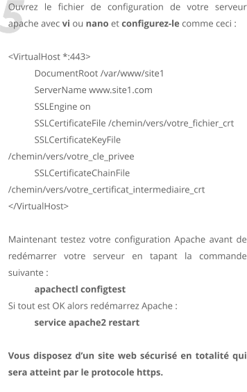 5 Ouvrez le fichier de configuration de votre serveur apache avec vi ou nano et configurez-le comme ceci :  <VirtualHost *:443> 	DocumentRoot /var/www/site1 	ServerName www.site1.com 	SSLEngine on 	SSLCertificateFile /chemin/vers/votre_fichier_crt 	SSLCertificateKeyFile /chemin/vers/votre_cle_privee 	SSLCertificateChainFile /chemin/vers/votre_certificat_intermediaire_crt </VirtualHost>  Maintenant testez votre configuration Apache avant de redmarrer votre serveur en tapant la commande suivante :  apachectl configtest Si tout est OK alors redmarrez Apache :  service apache2 restart  Vous disposez dun site web scuris en totalit qui sera atteint par le protocole https.