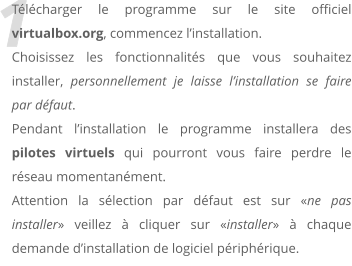 1 Tlcharger le programme sur le site officiel virtualbox.org, commencez linstallation. Choisissez les fonctionnalits que vous souhaitez installer, personnellement je laisse linstallation se faire par dfaut. Pendant linstallation le programme installera des pilotes virtuels qui pourront vous faire perdre le rseau momentanment. Attention la slection par dfaut est sur ne pas installer veillez  cliquer sur installer  chaque demande dinstallation de logiciel priphrique.