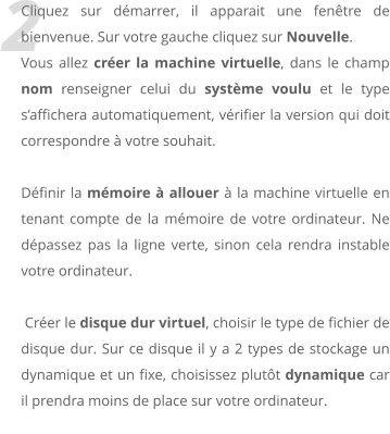 2 Cliquez sur dmarrer, il apparait une fentre de bienvenue. Sur votre gauche cliquez sur Nouvelle. Vous allez crer la machine virtuelle, dans le champ nom renseigner celui du systme voulu et le type saffichera automatiquement, vrifier la version qui doit correspondre  votre souhait.  Dfinir la mmoire  allouer  la machine virtuelle en tenant compte de la mmoire de votre ordinateur. Ne dpassez pas la ligne verte, sinon cela rendra instable votre ordinateur.   Crer le disque dur virtuel, choisir le type de fichier de disque dur. Sur ce disque il y a 2 types de stockage un dynamique et un fixe, choisissez plutt dynamique car il prendra moins de place sur votre ordinateur.