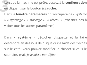 3 Lorsque la machine est prte, passez  la configuration en cliquant sur le bouton  gauche. Dans la fentre paramtres on soccupera de  Systme   affichage   stockage    rseau  (nhsitez pas  visiter tous les autres paramtres)  Dans  systme  dcocher disquette et la faire descendre en dessous de disque dur  laide des flches sur le cot. Vous pouvez modifier le chipset si vous le souhaitez mais je le laisse par dfaut.
