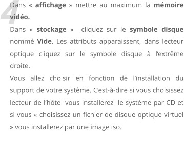 4 Dans  affichage  mettre au maximum la mmoire vido. Dans  stockage   cliquez sur le symbole disque nomm Vide. Les attributs apparaissent, dans lecteur optique cliquez sur le symbole disque  lextrme droite.  Vous allez choisir en fonction de linstallation du support de votre systme. Cest--dire si vous choisissez lecteur de lhte  vous installerez  le systme par CD et si vous  choisissez un fichier de disque optique virtuel  vous installerez par une image iso.