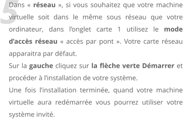 5 Dans  rseau , si vous souhaitez que votre machine virtuelle soit dans le mme sous rseau que votre ordinateur, dans longlet carte 1 utilisez le mode daccs rseau  accs par pont . Votre carte rseau  apparaitra par dfaut. Sur la gauche cliquez sur la flche verte Dmarrer et procder  linstallation de votre systme.  Une fois linstallation termine, quand votre machine virtuelle aura redmarre vous pourrez utiliser votre systme invit.
