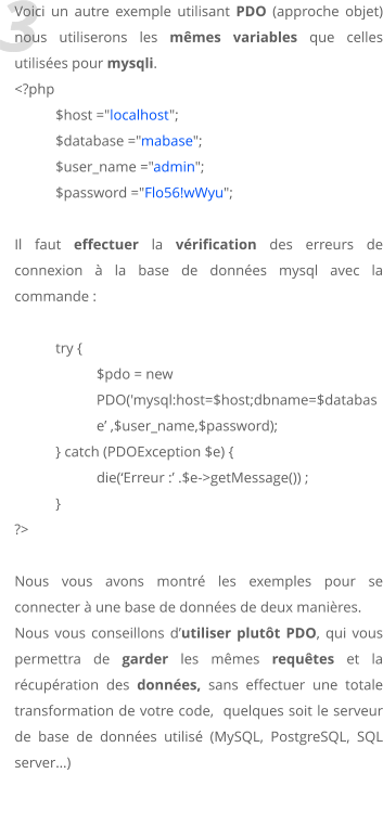 3 Voici un autre exemple utilisant PDO (approche objet) nous utiliserons les mêmes variables que celles utilisées pour mysqli. <?php 	$host ="localhost"; 	$database ="mabase"; 	$user_name ="admin"; 	$password ="Flo56!wWyu";  Il faut effectuer la vérification des erreurs de connexion à la base de données mysql avec la commande :  try { $pdo = new PDO('mysql:host=$host;dbname=$database’ ,$user_name,$password); 	} catch (PDOException $e) { 		die(‘Erreur :’ .$e->getMessage()) ; } ?>   Nous vous avons montré les exemples pour se connecter à une base de données de deux manières. Nous vous conseillons d’utiliser plutôt PDO, qui vous permettra de garder les mêmes requêtes et la récupération des données, sans effectuer une totale transformation de votre code,  quelques soit le serveur de base de données utilisé (MySQL, PostgreSQL, SQL server…)