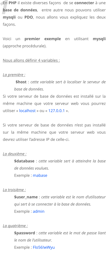 1 En PHP il existe diverses faons  de se connecter  une base de donnes,  entre autre nous pouvons utiliser mysqli ou PDO, nous allons vous expliquez les deux faons.   Voici un premier exemple en utilisant mysqli (approche procdurale).  Nous allons dfinir 4 variables :  La premire :   $host : cette variable sert  localiser le serveur de base de donnes.  Si votre serveur de base de donnes est install sur la mme machine que votre serveur web vous pourrez utiliser  localhost  ou  127.0.0.1 .  Si votre serveur de base de donnes nest pas install sur la mme machine que votre serveur web vous devrez utiliser ladresse IP de celle-ci.  La deuxime : $database : cette variable sert  atteindre la base de donnes voulues. Exemple : mabase  La troisime :  $user_name : cette variable est le nom dutilisateur qui sert  se connecter  la base de donnes. Exemple : admin  La quatrime :  $password : cette variable est le mot de passe liant le nom de lutilisateur. Exemple : Flo56!wWyu
