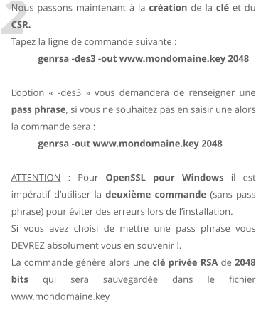 2 Nous passons maintenant  la cration de la cl et du CSR.  Tapez la ligne de commande suivante :  genrsa -des3 -out www.mondomaine.key 2048  Loption  -des3  vous demandera de renseigner une pass phrase, si vous ne souhaitez pas en saisir une alors la commande sera :  genrsa -out www.mondomaine.key 2048  ATTENTION : Pour OpenSSL pour Windows il est impratif dutiliser la deuxime commande (sans pass phrase) pour viter des erreurs lors de linstallation. Si vous avez choisi de mettre une pass phrase vous DEVREZ absolument vous en souvenir !. La commande gnre alors une cl prive RSA de 2048 bits qui sera sauvegarde dans le fichier www.mondomaine.key