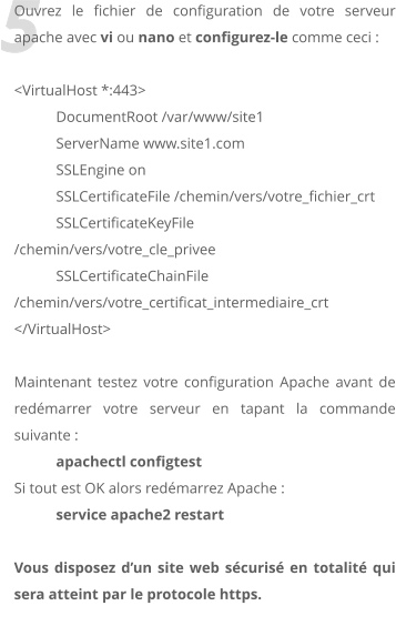 5 Ouvrez le fichier de configuration de votre serveur apache avec vi ou nano et configurez-le comme ceci :  <VirtualHost *:443> 	DocumentRoot /var/www/site1 	ServerName www.site1.com 	SSLEngine on 	SSLCertificateFile /chemin/vers/votre_fichier_crt 	SSLCertificateKeyFile /chemin/vers/votre_cle_privee 	SSLCertificateChainFile /chemin/vers/votre_certificat_intermediaire_crt </VirtualHost>  Maintenant testez votre configuration Apache avant de redmarrer votre serveur en tapant la commande suivante :  apachectl configtest Si tout est OK alors redmarrez Apache :  service apache2 restart  Vous disposez dun site web scuris en totalit qui sera atteint par le protocole https.
