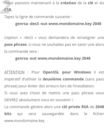 2 Nous passons maintenant  la cration de la cl et du CSR.  Tapez la ligne de commande suivante :  genrsa -des3 -out www.mondomaine.key 2048  Loption  -des3  vous demandera de renseigner une pass phrase, si vous ne souhaitez pas en saisir une alors la commande sera :  genrsa -out www.mondomaine.key 2048  ATTENTION : Pour OpenSSL pour Windows il est impratif dutiliser la deuxime commande (sans pass phrase) pour viter des erreurs lors de linstallation. Si vous avez choisi de mettre une pass phrase vous DEVREZ absolument vous en souvenir !. La commande gnre alors une cl prive RSA de 2048 bits qui sera sauvegarde dans le fichier www.mondomaine.key