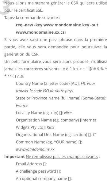 3 Nous allons maintenant gnrer le CSR qui sera utilis pour le certificat SSL. Tapez la commande suivante :  req -new -key www.mondomaine.key -out www.mondomaine.xx.csr  Si vous avez saisi une pass phrase dans la premire partie, elle vous sera demande pour poursuivre la gnration du CSR. Un petit formulaire vous sera alors propos, nutilisez jamais les caractres suivants :   ^  < > ~ ! @ # $ % ^ * / \ ( ) ?.,& Country Name (2 letter code) [AU]: FR. Pour trouver le code ISO de votre pays State or Province Name (full name) [Some-State]: France Locality Name (eg, city) []: Nice Organization Name (eg, company) [Internet Widgits Pty Ltd]: KBIS Organizational Unit Name (eg, section) []: IT Common Name (eg, YOUR name) []: www.votredomaine.xx Important Ne remplissez pas les champs suivants : Email Address []: A challenge password []: An optional company name []: