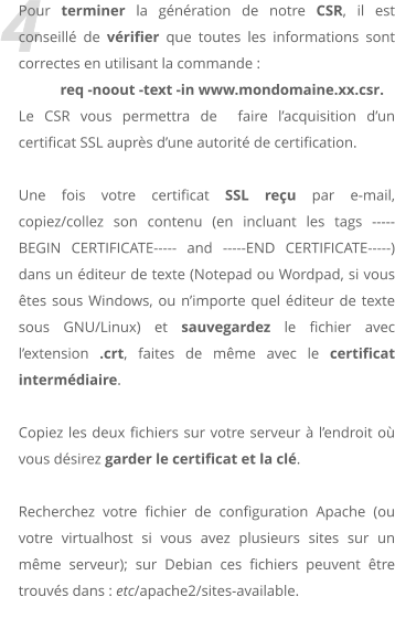 4 Pour terminer la génération de notre CSR, il est conseillé de vérifier que toutes les informations sont correctes en utilisant la commande :  req -noout -text -in www.mondomaine.xx.csr. Le CSR vous permettra de  faire l’acquisition d’un certificat SSL auprès d’une autorité de certification.  Une fois votre certificat SSL reçu par e-mail, copiez/collez son contenu (en incluant les tags -----BEGIN CERTIFICATE----- and -----END CERTIFICATE-----) dans un éditeur de texte (Notepad ou Wordpad, si vous êtes sous Windows, ou n’importe quel éditeur de texte sous GNU/Linux) et sauvegardez le fichier avec l’extension .crt, faites de même avec le certificat intermédiaire.  Copiez les deux fichiers sur votre serveur à l’endroit où vous désirez garder le certificat et la clé.   Recherchez votre fichier de configuration Apache (ou votre virtualhost si vous avez plusieurs sites sur un même serveur); sur Debian ces fichiers peuvent être trouvés dans : etc/apache2/sites-available.
