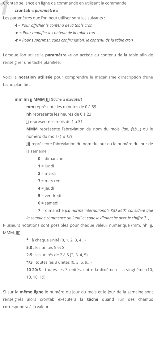 1 Crontab se lance en ligne de commande en utilisant la commande :  crontab  paramtre  Les paramtres que lon peut utiliser sont les suivants :  -l = Pour afficher le contenu de la table cron -e = Pour modifier le contenu de la table cron -r = Pour supprimer, sans confirmation, le contenu de la table cron  Lorsque lon utilise le paramtre -e on accde au contenu de la table afin de renseigner une tche planifie.  Voici la notation utilise pour comprendre le mcanisme dinscription dune tche planifi :  mm hh jj MMM JJJ (tche  excuter) mm reprsente les minutes de 0  59 hh reprsente les heures de 0  23 jj reprsente le mois de 1  31 MMM reprsente labrviation du nom du mois (jan, feb) ou le numro du mois (1  12) JJJ reprsente labrviation du nom du jour ou le numro du jour de la semaine : 0 = dimanche 	1 = lundi 	2 = mardi 	3 = mercredi 	4 = jeudi 	5 = vendredi 	6 = samedi 	7 = dimanche (La norme internationale ISO 8601 considre que la semaine commence un lundi et code le dimanche avec le chiffre 7. ) Plusieurs notations sont possibles pour chaque valeur numrique (mm, hh, jj, MMM, JJJ) : * :  chaque unit (0, 1, 2, 3, 4) 5,8 : les units 5 et 8  2-5 : les units de 2  5 (2, 3, 4, 5)  */3 : toutes les 3 units (0, 3, 6, 9)  10-20/3 : toutes les 3 units, entre la dixime et la vingtime (10, 13, 16, 19)   Si sur la mme ligne le numro du jour du mois et le jour de la semaine sont renseigns alors crontab excutera la tche quand lun des champs correspondra  la valeur.