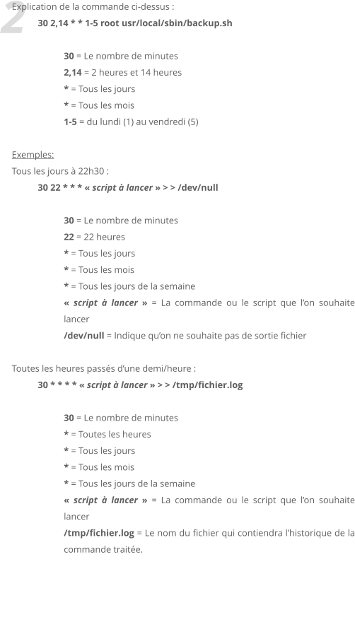 2 Explication de la commande ci-dessus :  30 2,14 * * 1-5 root usr/local/sbin/backup.sh  30 = Le nombre de minutes 2,14 = 2 heures et 14 heures * = Tous les jours * = Tous les mois 1-5 = du lundi (1) au vendredi (5)  Exemples:  Tous les jours  22h30 :  30 22 * * *  script  lancer  > > /dev/null   30 = Le nombre de minutes 22 = 22 heures * = Tous les jours * = Tous les mois * = Tous les jours de la semaine  script  lancer  = La commande ou le script que lon souhaite lancer /dev/null = Indique quon ne souhaite pas de sortie fichier  Toutes les heures passs dune demi/heure :  30 * * * *  script  lancer  > > /tmp/fichier.log  30 = Le nombre de minutes * = Toutes les heures * = Tous les jours * = Tous les mois * = Tous les jours de la semaine  script  lancer  = La commande ou le script que lon souhaite lancer /tmp/fichier.log = Le nom du fichier qui contiendra lhistorique de la commande traite.