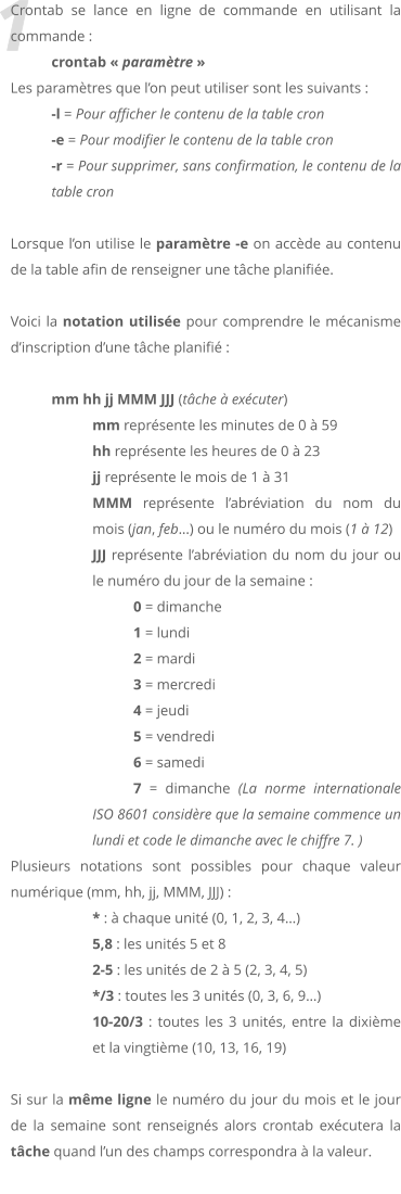 1 Crontab se lance en ligne de commande en utilisant la commande :  crontab  paramtre  Les paramtres que lon peut utiliser sont les suivants :  -l = Pour afficher le contenu de la table cron -e = Pour modifier le contenu de la table cron -r = Pour supprimer, sans confirmation, le contenu de la table cron  Lorsque lon utilise le paramtre -e on accde au contenu de la table afin de renseigner une tche planifie.  Voici la notation utilise pour comprendre le mcanisme dinscription dune tche planifi :  mm hh jj MMM JJJ (tche  excuter) mm reprsente les minutes de 0  59 hh reprsente les heures de 0  23 jj reprsente le mois de 1  31 MMM reprsente labrviation du nom du mois (jan, feb) ou le numro du mois (1  12) JJJ reprsente labrviation du nom du jour ou le numro du jour de la semaine : 0 = dimanche 	1 = lundi 	2 = mardi 	3 = mercredi 	4 = jeudi 	5 = vendredi 	6 = samedi 	7 = dimanche (La norme internationale ISO 8601 considre que la semaine commence un lundi et code le dimanche avec le chiffre 7. ) Plusieurs notations sont possibles pour chaque valeur numrique (mm, hh, jj, MMM, JJJ) : * :  chaque unit (0, 1, 2, 3, 4) 5,8 : les units 5 et 8  2-5 : les units de 2  5 (2, 3, 4, 5)  */3 : toutes les 3 units (0, 3, 6, 9)  10-20/3 : toutes les 3 units, entre la dixime et la vingtime (10, 13, 16, 19)   Si sur la mme ligne le numro du jour du mois et le jour de la semaine sont renseigns alors crontab excutera la tche quand lun des champs correspondra  la valeur.
