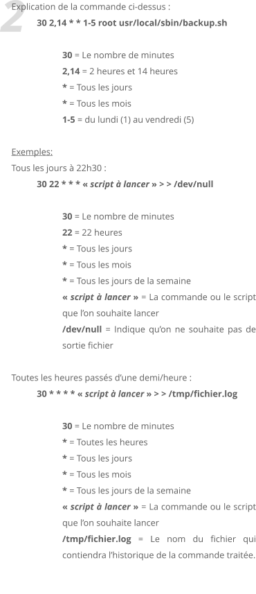 2 Explication de la commande ci-dessus :  30 2,14 * * 1-5 root usr/local/sbin/backup.sh  30 = Le nombre de minutes 2,14 = 2 heures et 14 heures * = Tous les jours * = Tous les mois 1-5 = du lundi (1) au vendredi (5)  Exemples:  Tous les jours  22h30 :  30 22 * * *  script  lancer  > > /dev/null   30 = Le nombre de minutes 22 = 22 heures * = Tous les jours * = Tous les mois * = Tous les jours de la semaine  script  lancer  = La commande ou le script que lon souhaite lancer /dev/null = Indique quon ne souhaite pas de sortie fichier  Toutes les heures passs dune demi/heure :  30 * * * *  script  lancer  > > /tmp/fichier.log  30 = Le nombre de minutes * = Toutes les heures * = Tous les jours * = Tous les mois * = Tous les jours de la semaine  script  lancer  = La commande ou le script que lon souhaite lancer /tmp/fichier.log = Le nom du fichier qui contiendra lhistorique de la commande traite.